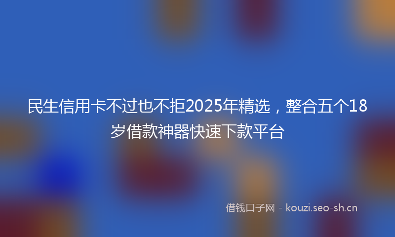 民生信用卡不过也不拒2025年精选,整合五个18岁借款神器快速下款平台