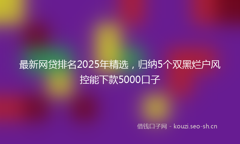 最新网贷排名2025年精选，归纳5个双黑烂户风控能下款5000口子