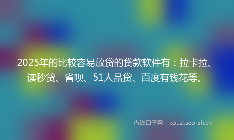 2025年的比较容易放贷的贷款软件有：拉卡拉、读秒贷、省呗、51人品贷、百度有钱花等。