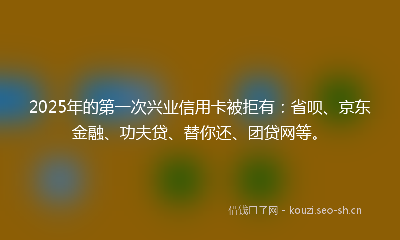 2025年的第一次兴业信用卡被拒有:省呗、京东金融、功夫贷、替你还、团贷网等。