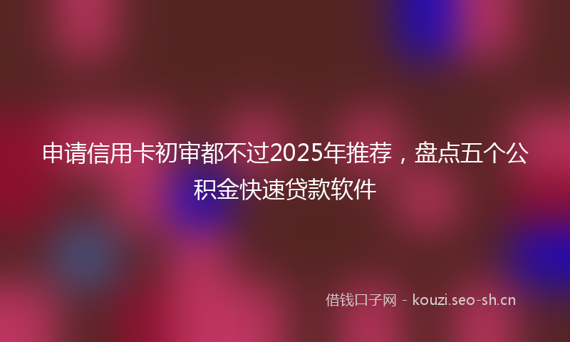 申请信用卡初审都不过2025年推荐，盘点五个公积金快速贷款软件