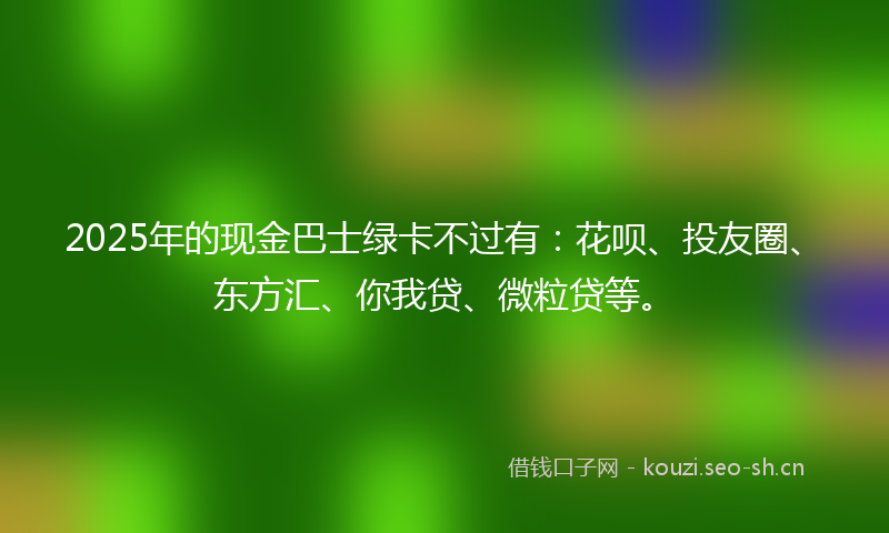 2025年的现金巴士绿卡不过有：花呗、投友圈、东方汇、你我贷、微粒贷等。