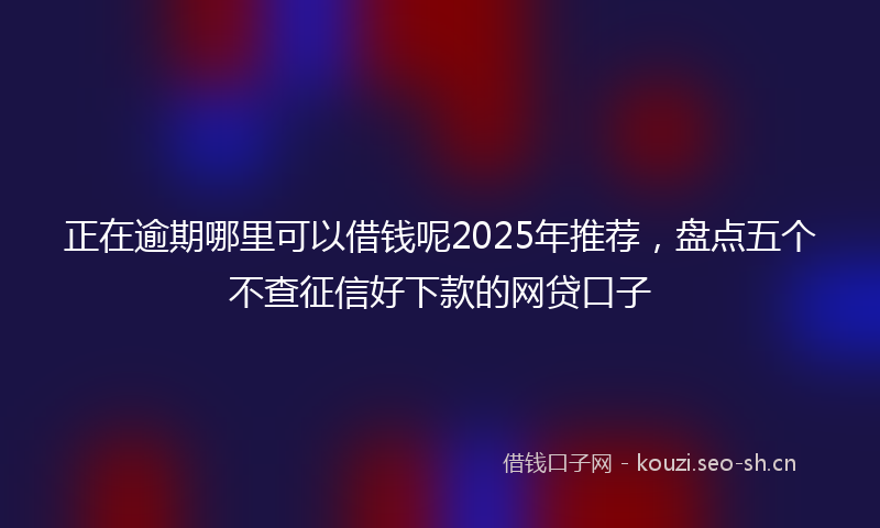 正在逾期哪里可以借钱呢2025年推荐，盘点五个不查征信好下款的网贷口子