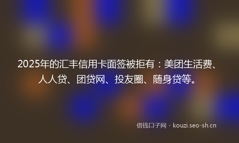 2025年的汇丰信用卡面签被拒有：美团生活费、人人贷、团贷网、投友圈、随身贷等。