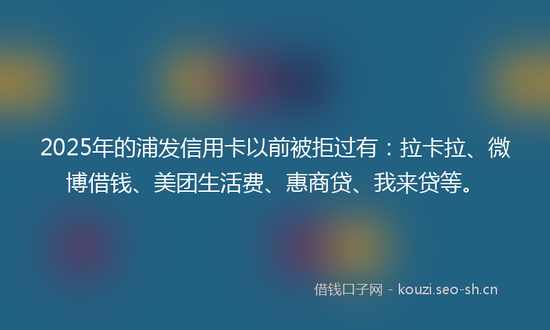 2025年的浦发信用卡以前被拒过有：拉卡拉、微博借钱、美团生活费、惠商贷、我来贷等。