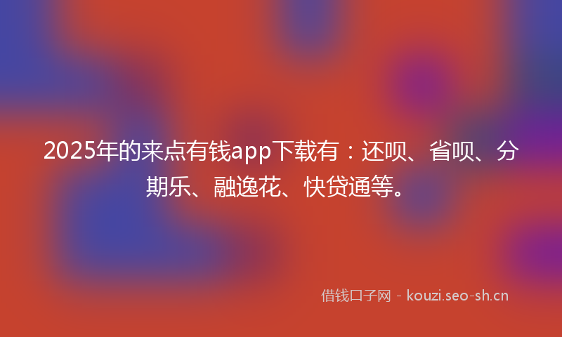 2025年的来点有钱app下载有：还呗、省呗、分期乐、融逸花、快贷通等。