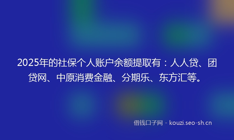 2025年的社保个人账户余额提取有：人人贷、团贷网、中原消费金融、分期乐、东方汇等。