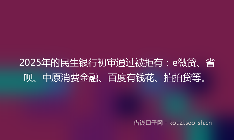 2025年的民生银行初审通过被拒有：e微贷、省呗、中原消费金融、百度有钱花、拍拍贷等。