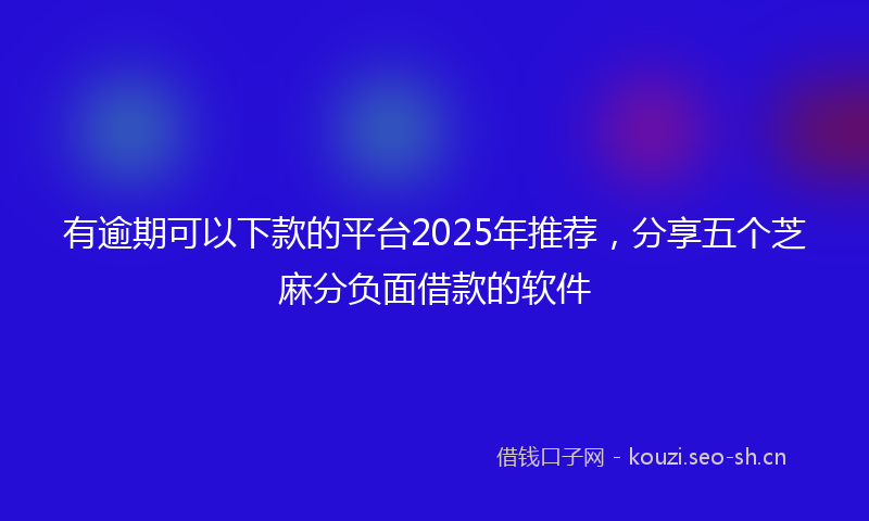 有逾期可以下款的平台2025年推荐，分享五个芝麻分负面借款的软件