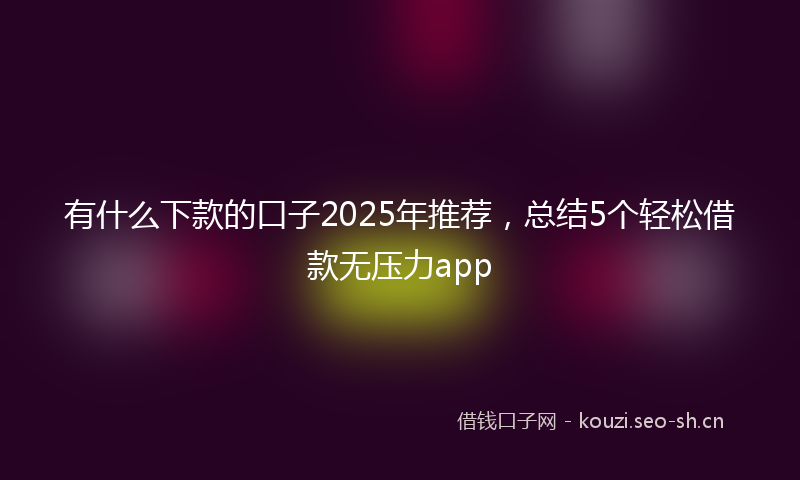 有什么下款的口子2025年推荐，总结5个轻松借款无压力app