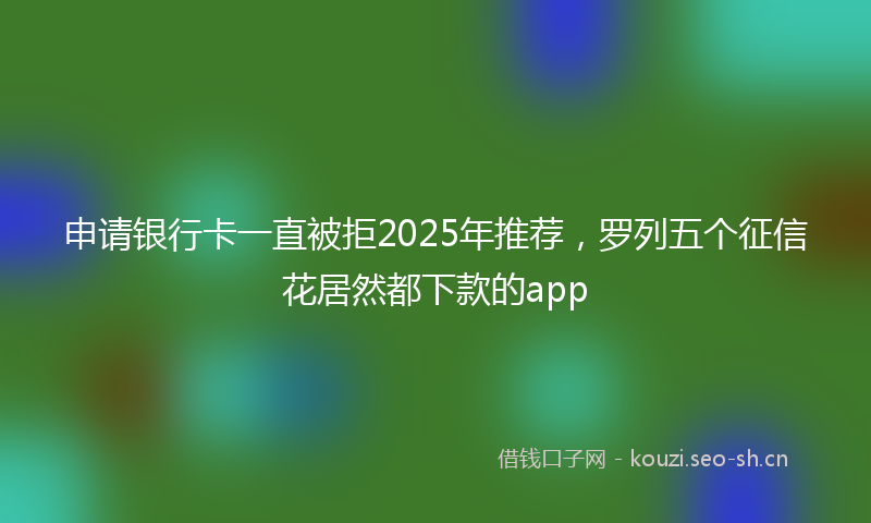 申请银行卡一直被拒2025年推荐，罗列五个征信花居然都下款的app
