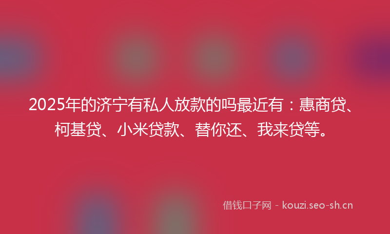 2025年的济宁有私人放款的吗最近有：惠商贷、柯基贷、小米贷款、替你还、我来贷等。