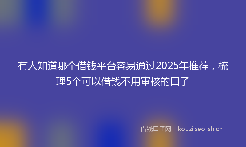 有人知道哪个借钱平台容易通过2025年推荐，梳理5个可以借钱不用审核的口子