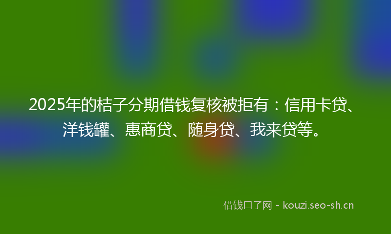 2025年的桔子分期借钱复核被拒有:信用卡贷、洋钱罐、惠商贷、随身贷、我来贷等。