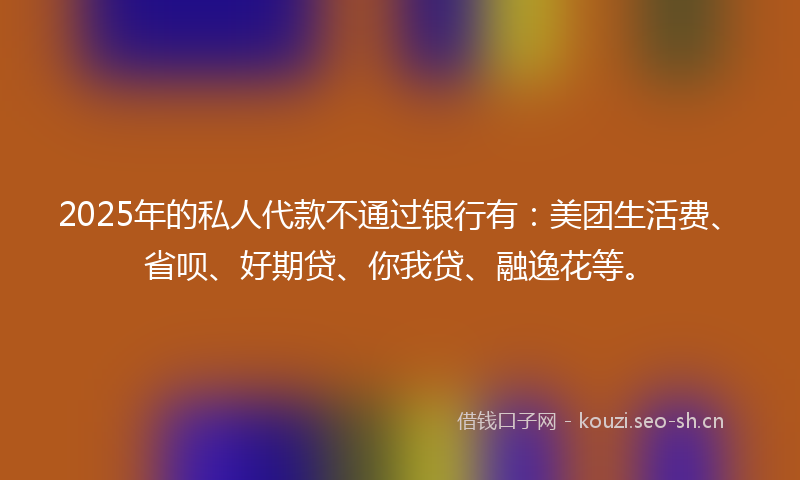2025年的私人代款不通过银行有：美团生活费、省呗、好期贷、你我贷、融逸花等。