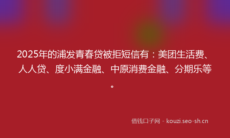 2025年的浦发青春贷被拒短信有：美团生活费、人人贷、度小满金融、中原消费金融、分期乐等。