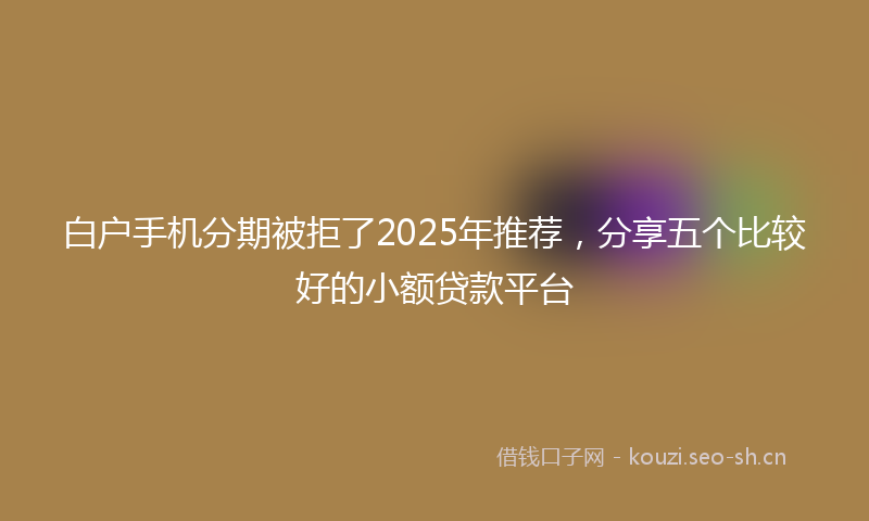 白户手机分期被拒了2025年推荐，分享五个比较好的小额贷款平台