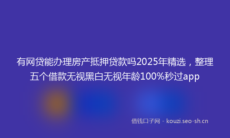 有网贷能办理房产抵押贷款吗2025年精选，整理五个借款无视黑白无视年龄100%秒过app
