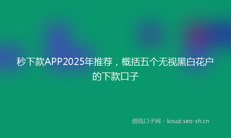 秒下款APP2025年推荐，概括五个无视黑白花户的下款口子
