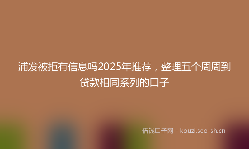 浦发被拒有信息吗2025年推荐，整理五个周周到贷款相同系列的口子