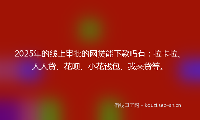 2025年的线上审批的网贷能下款吗有：拉卡拉、人人贷、花呗、小花钱包、我来贷等。