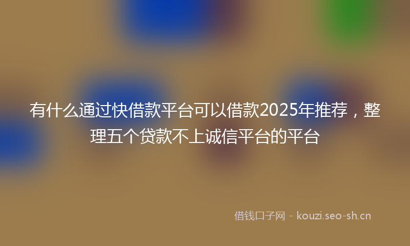 有什么通过快借款平台可以借款2025年推荐，整理五个贷款不上诚信平台的平台