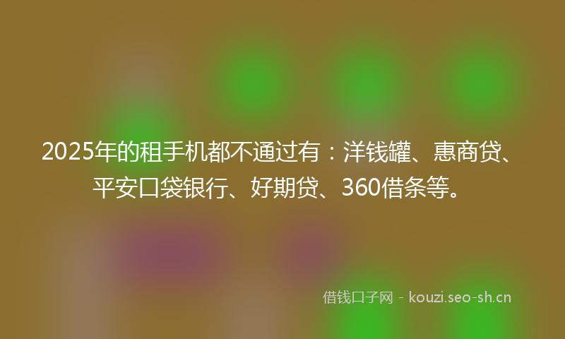 2025年的租手机都不通过有：洋钱罐、惠商贷、平安口袋银行、好期贷、360借条等。
