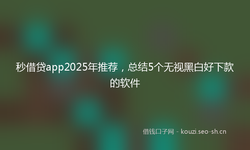 秒借贷app2025年推荐，总结5个无视黑白好下款的软件