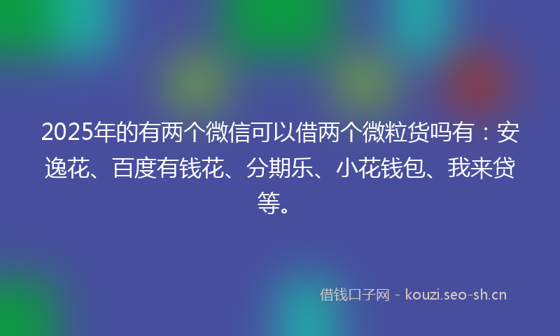 2025年的有两个微信可以借两个微粒货吗有：安逸花、百度有钱花、分期乐、小花钱包、我来贷等。