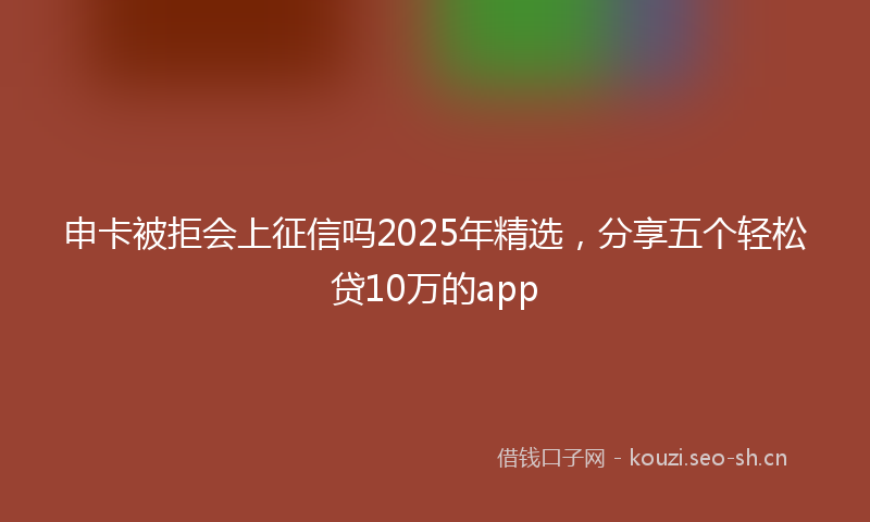 申卡被拒会上征信吗2025年精选，分享五个轻松贷10万的app