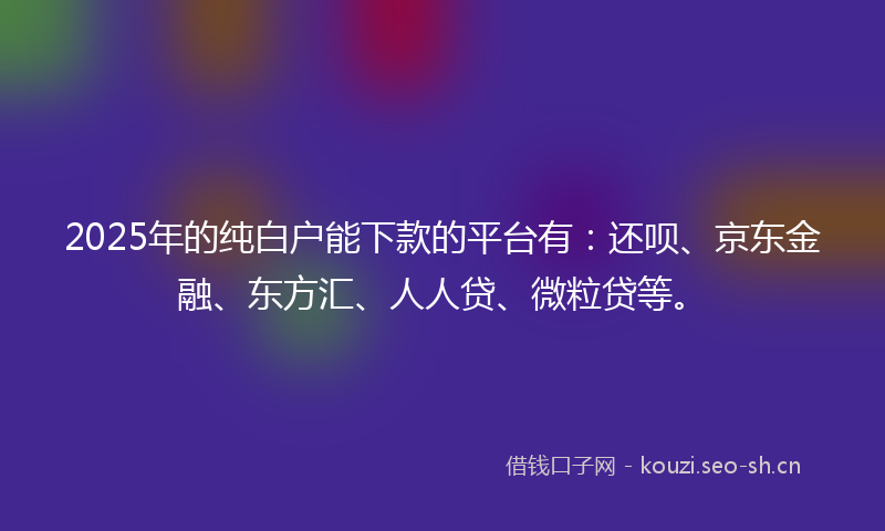 2025年的纯白户能下款的平台有：还呗、京东金融、东方汇、人人贷、微粒贷等。
