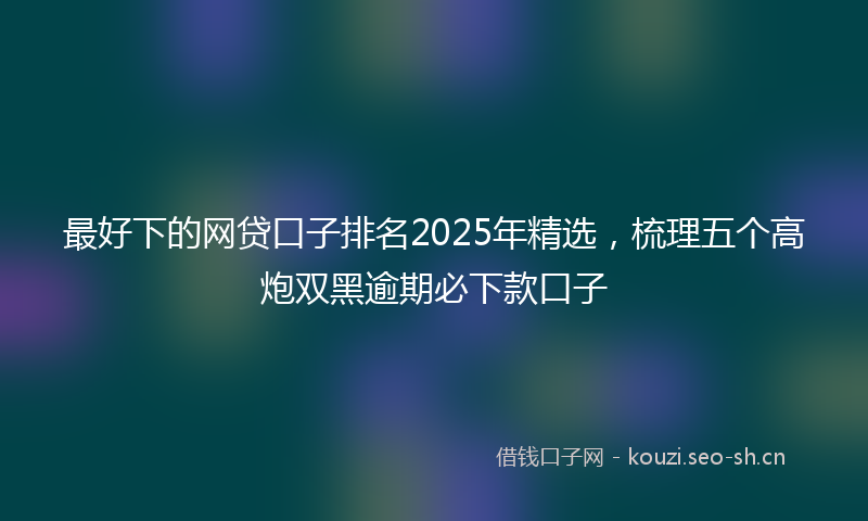 最好下的网贷口子排名2025年精选,梳理五个高炮双黑逾期必下款口子