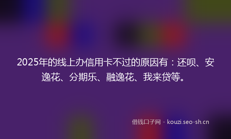 2025年的线上办信用卡不过的原因有：还呗、安逸花、分期乐、融逸花、我来贷等。