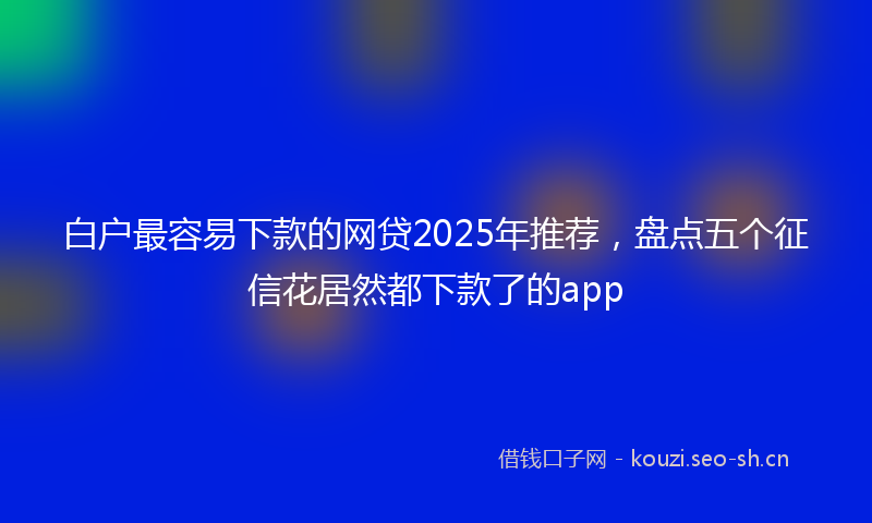 白户最容易下款的网贷2025年推荐，盘点五个征信花居然都下款了的app