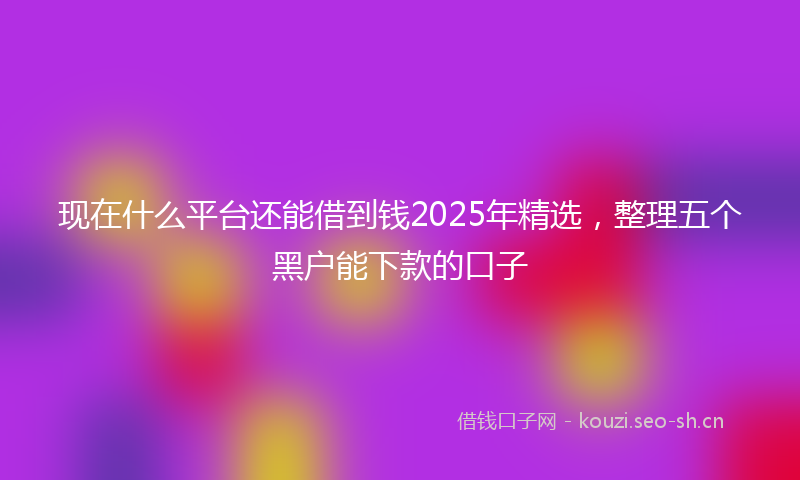 现在什么平台还能借到钱2025年精选，整理五个黑户能下款的口子