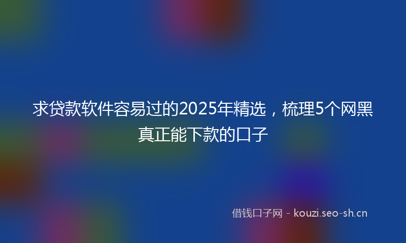 求贷款软件容易过的2025年精选，梳理5个网黑真正能下款的口子