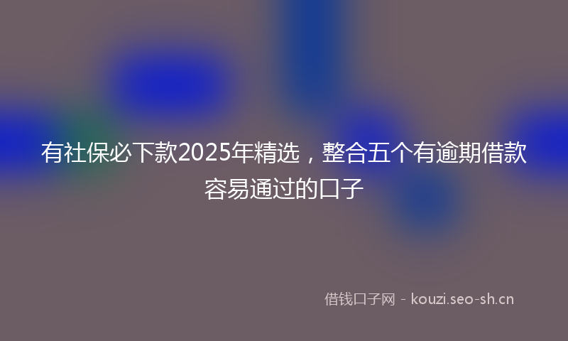 有社保必下款2025年精选，整合五个有逾期借款容易通过的口子
