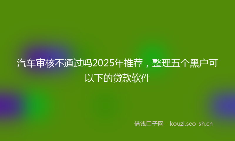 汽车审核不通过吗2025年推荐，整理五个黑户可以下的贷款软件