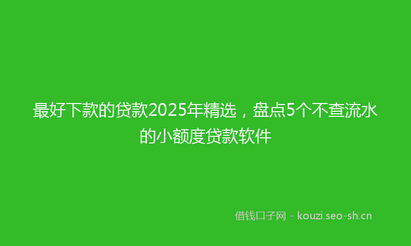 最好下款的贷款2025年精选，盘点5个不查流水的小额度贷款软件