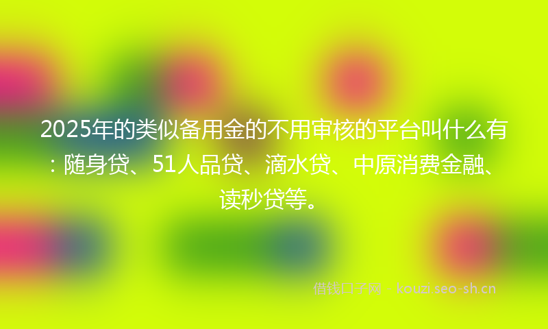 2025年的类似备用金的不用审核的平台叫什么有：随身贷、51人品贷、滴水贷、中原消费金融、读秒贷等。
