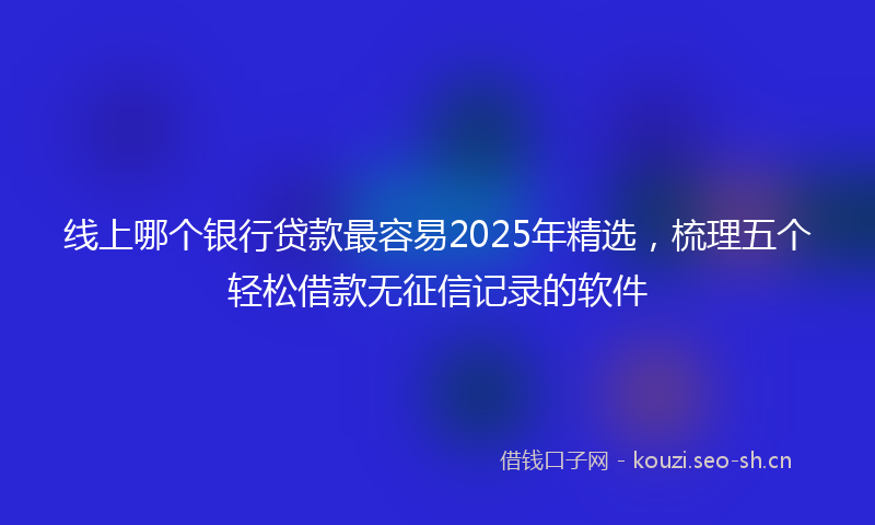 线上哪个银行贷款最容易2025年精选，梳理五个轻松借款无征信记录的软件