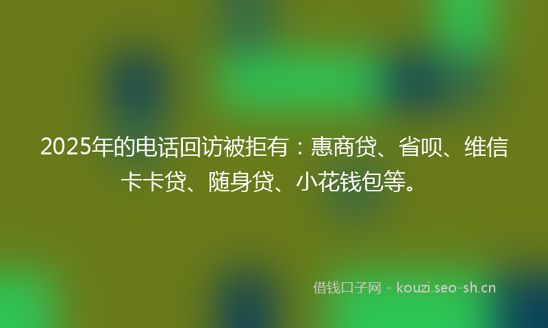 2025年的电话回访被拒有：惠商贷、省呗、维信卡卡贷、随身贷、小花钱包等。