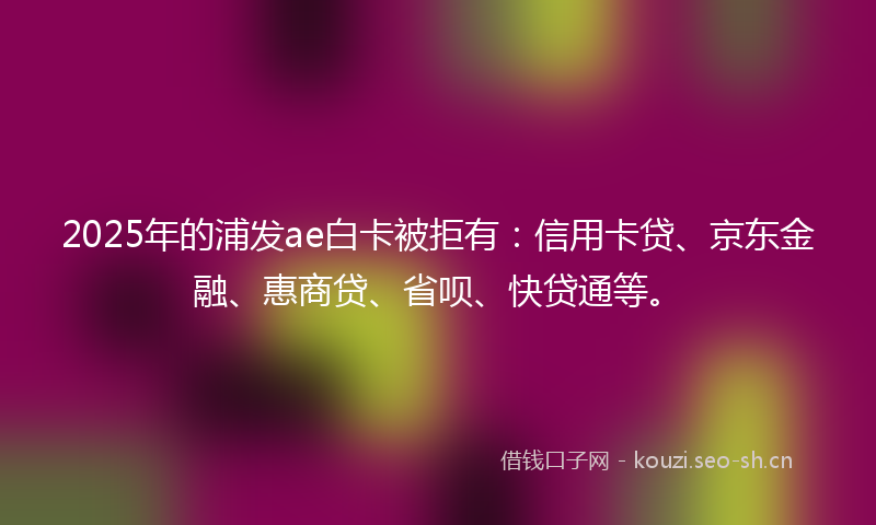 2025年的浦发ae白卡被拒有：信用卡贷、京东金融、惠商贷、省呗、快贷通等。