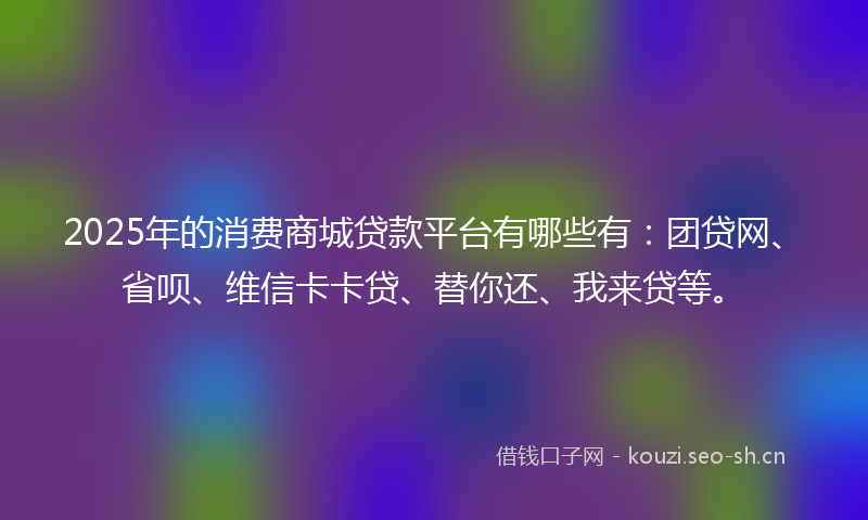 2025年的消费商城贷款平台有哪些有：团贷网、省呗、维信卡卡贷、替你还、我来贷等。