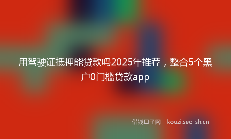 用驾驶证抵押能贷款吗2025年推荐，整合5个黑户0门槛贷款app