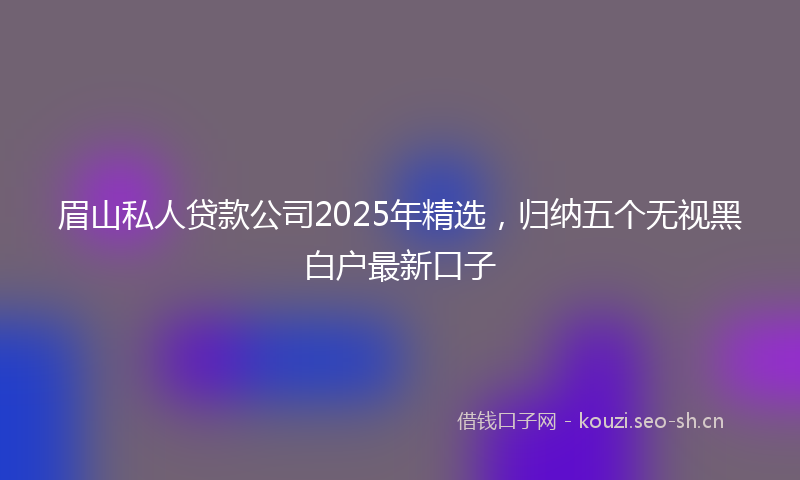 眉山私人贷款公司2025年精选，归纳五个无视黑白户最新口子