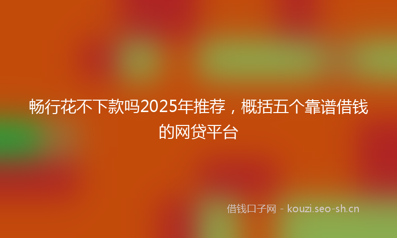 畅行花不下款吗2025年推荐，概括五个靠谱借钱的网贷平台