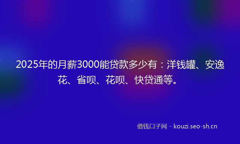 2025年的月薪3000能贷款多少有：洋钱罐、安逸花、省呗、花呗、快贷通等。