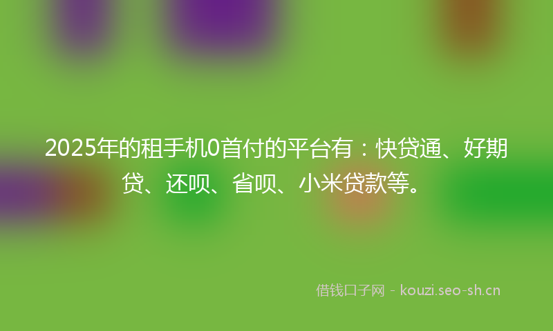 2025年的租手机0首付的平台有：快贷通、好期贷、还呗、省呗、小米贷款等。