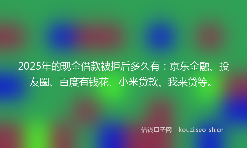 2025年的现金借款被拒后多久有:京东金融、投友圈、百度有钱花、小米贷款、我来贷等。